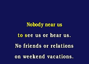 Nobody near us

to see us or hear us.
No friends or relations

on weekend vacations.