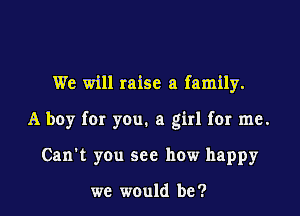 We will raise a family.

A boy for you. a girl for me.

Can't you see how happy

we would be ?