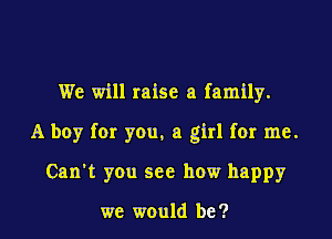 We will raise a family.

A boy for you. a girl for me.

Can't you see how happy

we would be?