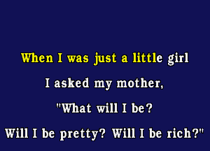 When I was just a little girl
I asked my mother.
What will I be?
Will I be pretty? Will I be rich?