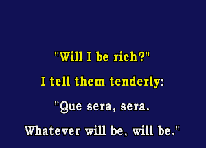 Will I be rich?

I tell them tenderlyz

Que sera. sera.

Whatever will be. will be.