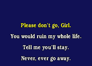 Please don't go, Girl.

You would ruin my whole life.

Tell me you'll stay.

Never. ever go away.