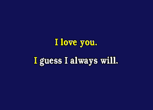 I love you.

I guess I always will.