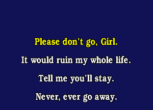 Please don't go. Girl.
It would ruin my whole life.

Tell me you'll stay.

Never. ever go away.