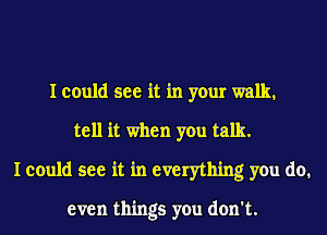 I could see it in your walk,
tell it when you talk.
I could see it in everything you do.

even things you don't.
