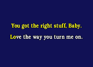 You got the right stuff, Baby.

Love the way you turn me on.