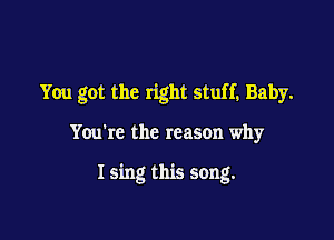 You got the right stuff, Baby.

You're the reason why

I sing this song.