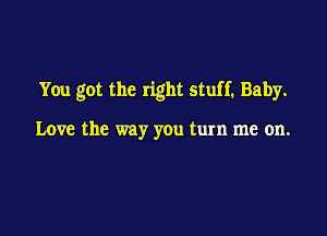 You got the right stuff, Baby.

Love the way you turn me on.