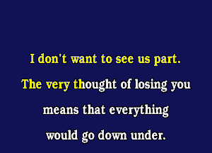 I don't want to see us part.
The very thought of losing you
means that everything

would go down under.