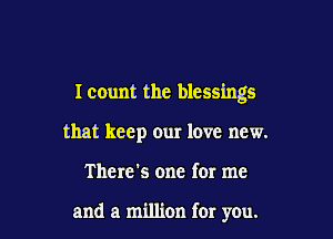 I count the blessings

that keep our love new.
There's one for me

and a million for you.