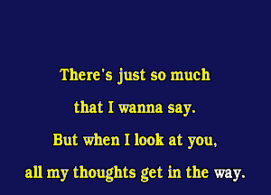 There's just so much
that I wanna say.
But when I look at you,
all my thoughts get in the way.