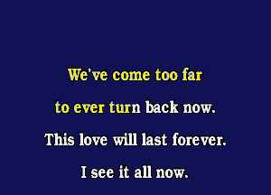 We've come too far

to ever turn back now.

This love will last forever.

I see it all now.