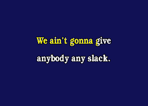 We ain't gonna give

anybody any slack.