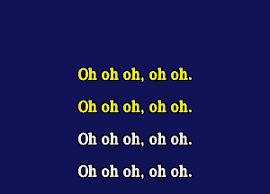 Oh oh oh, oh oh.

Oh oh oh, oh oh.
Oh oh oh. oh oh.
Oh oh oh. oh oh.