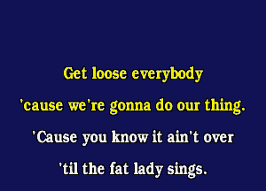 Get loose everybody
'cause we're gonna do our thing.
'Cause you know it ain't over

'til the fat lady sings.