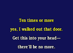 Ten times or more
yes, I walked out that door.
Get this into your head-

there'll be no more.