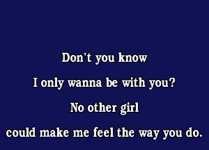 Don't you know
I only wanna be with you?
No other girl

could make me feel the way you do.