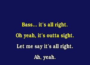 Bass... it's all right.

Oh yeah, it's outta sight.
Let me say it's all right.
Ah. yeah.
