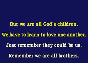 But we are all God's children.
We have to learn to love one another.
Just remember they could be us.

Remember we are all brothers.