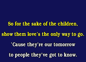 So for the sake of the children,
show them love's the only way to go.
'Cause they're our tomorrow

to people they've got to know.