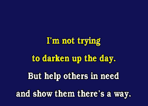 I'm not trying
to darken up the day.

But help others in need

and show them there's a way.