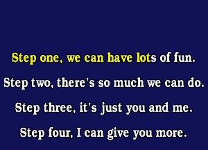 Step one. we can have lots of fun.
Step two. there's so much we can do.
Step three. it's just you and me.

Step four. I can give you more.