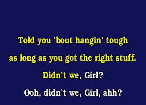 Told you 'bout hangin' tough
as long as you got the right stuff.
Didn't we. Girl?

00h1 didn't we. Girl1 ahh?