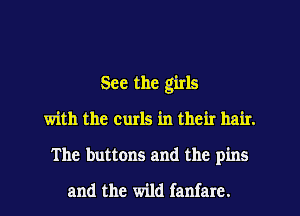 See the girls
with the curls in their hair.
The buttons and the pins

and the wild fanfare.