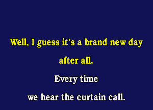 Well. I guess it's a brand new day

after all.
Every time

we hear the curtain call.