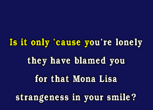 Is it only 'cause you're lonely
they have blamed you
for that Mona Lisa

strangeness in your smile?