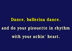 Dance. ballerina dance.
and do your pirouette in rhythm

with your achin' heart.