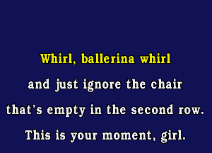 Whirl1 ballerina whirl
and just ignore the chair
that's empty in the second row.

This is your moment. girl.