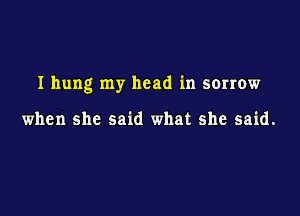 I hung my head in sorrow

when she said what she said.