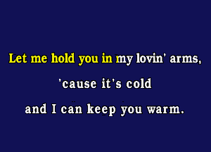 Let me hold you in my lovin' arms.
'cause it's cold

and I can keep you warm.