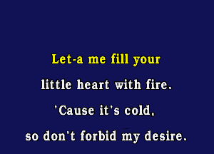 Let-a me fill your

little heart with fire.
'Causc its cold.

so don t forbid my desire.