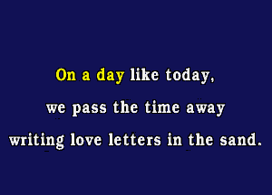 On a day like today.

we pass the time away

writing love letters in the sand.