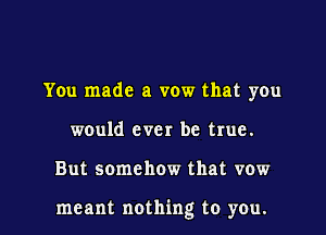 You made a vow that you
would ever be true.

But somehow that vow

meant nothing to you.