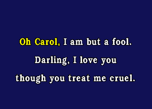 0h Carol. 1 am but a fool.

Darling. I love you

though you treat me cruel.
