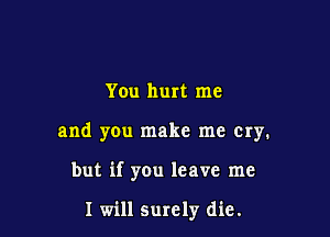 You hurt me

and you make me cry.

but if you leave me

I will surely die.
