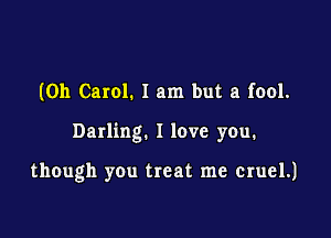 (0h Carol. 1 am but a fool.

Darling. I love you.

though you treat me cruel.)