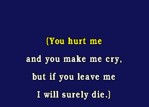 (You hurt me

and yen make me cry.

but if you leave me

I will surely die.)