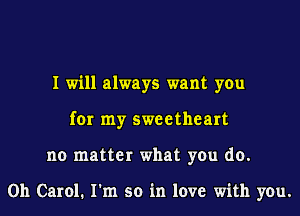 I will always want you
for my sweetheart
no matter what you do.

Oh Carol. I'm so in love with you.