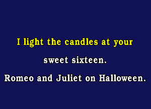 I light the candles at your

sweet sixteen.

Romeo and Juliet on Halloween.