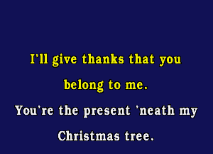I'll give thanks that you

belong to me.
You're the present 'neath my

Christmas tree.