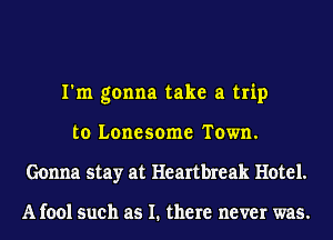I'm gonna take a trip
to Lonesome Town.
Gonna stay at Heartbreak Hotel.

A fool such as I. there never was.