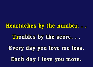 Heartaches by the number. . .
Troubles by the score. . .
Every day you love me less.

Each day I love you more.
