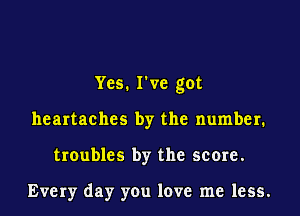 Yes. I've got
heartaches by the number.
troubles by the score.

Every day you love me less.