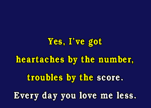 Yes. I've got
heartaches by the number.
troubles by the score.

Every day you love me less.