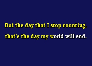 But the day that I stop counting.

that's the day my world will end.