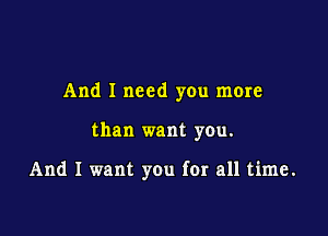 And I need you more

than want you.

And I want you for all time.